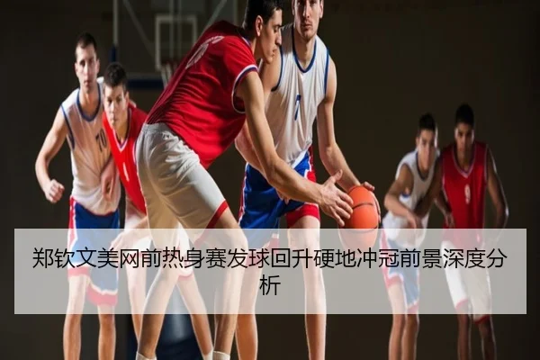 郑钦文美网前热身赛发球回升硬地冲冠前景深度分析