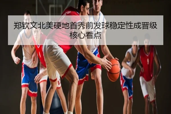郑钦文北美硬地首秀前发球稳定性成晋级核心看点