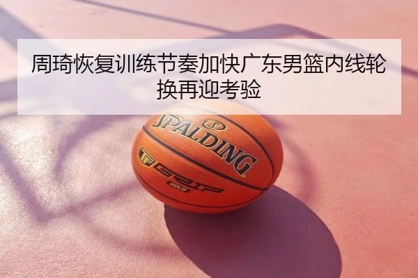 周琦恢复训练节奏加快广东男篮内线轮换再迎考验