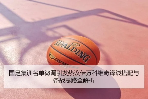 国足集训名单微调引发热议伊万科维奇锋线搭配与备战思路全解析