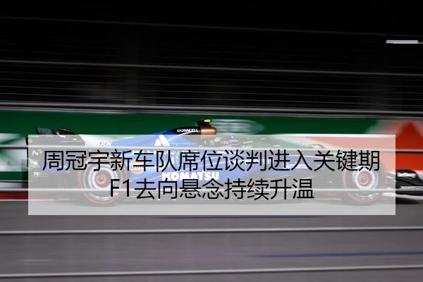 周冠宇新车队席位谈判进入关键期 F1去向悬念持续升温