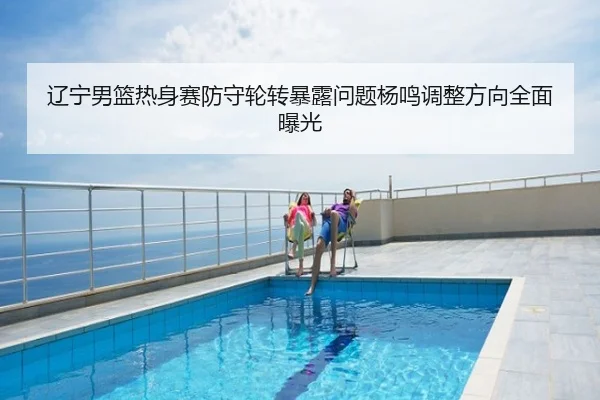 辽宁男篮热身赛防守轮转暴露问题杨鸣调整方向全面曝光