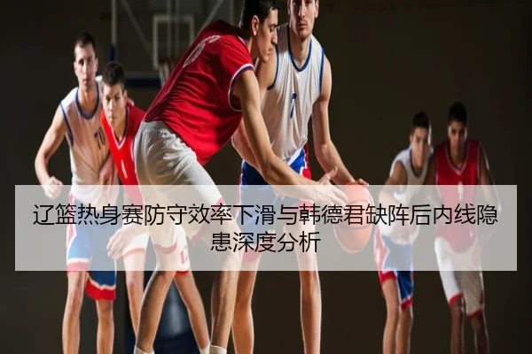 辽篮热身赛防守效率下滑与韩德君缺阵后内线隐患深度分析