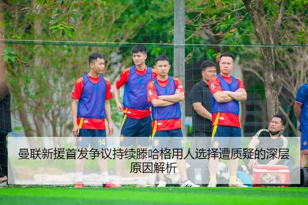 曼联新援首发争议持续滕哈格用人选择遭质疑的深层原因解析