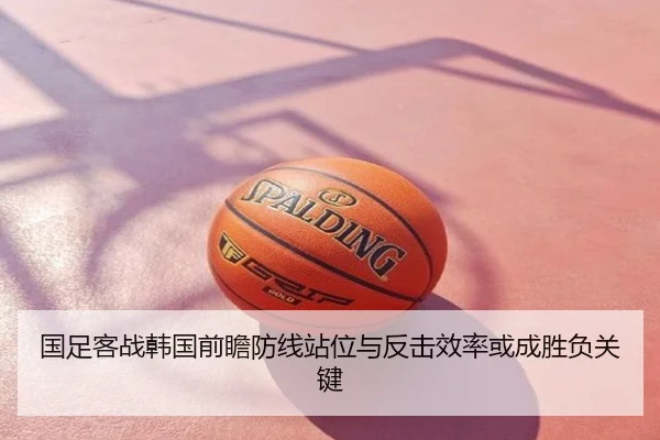国足客战韩国前瞻防线站位与反击效率或成胜负关键