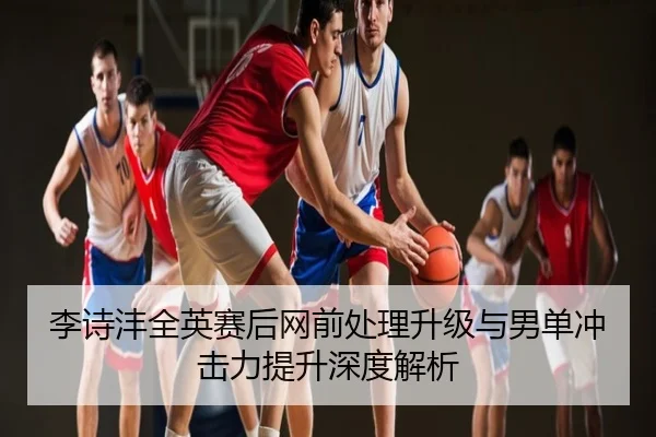 李诗沣全英赛后网前处理升级与男单冲击力提升深度解析