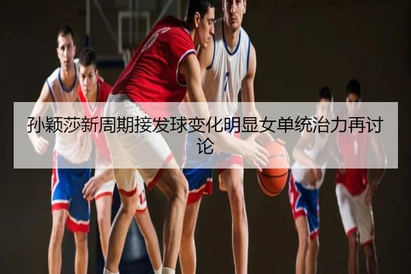 孙颖莎新周期接发球变化明显女单统治力再讨论